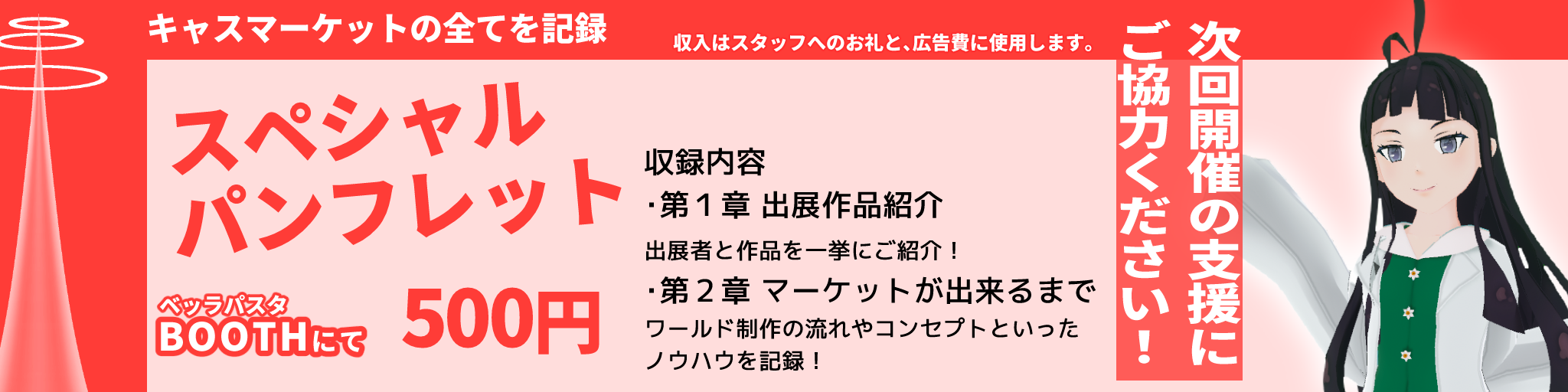 次回開催の支援にご協力ください！

キャスマーケットの全てを記録
収入はスタッフへのお礼と、広告費に使用します。

スペシャルパンフレット
ベッラパスタ　BOOTHにて　500円

収録内容
• 第1章　出展作品紹介　出展者と作品を一挙にご紹介！
• 第2章　マーケットが出来るまで　ワールド制作の流れやコンセプトといったノウハウを記録！